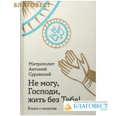 Не могу, Господи, жить без Тебя! Книга о молитве. Митрополит Антоний Сурожский