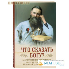 Что сказать Богу? Молитвенные обращения святого праведного Иоанна Кронштадтского