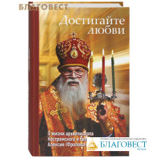 Достигайте любви. О жизни архиепископа Костромского и Галичского Алексия (Фролова)